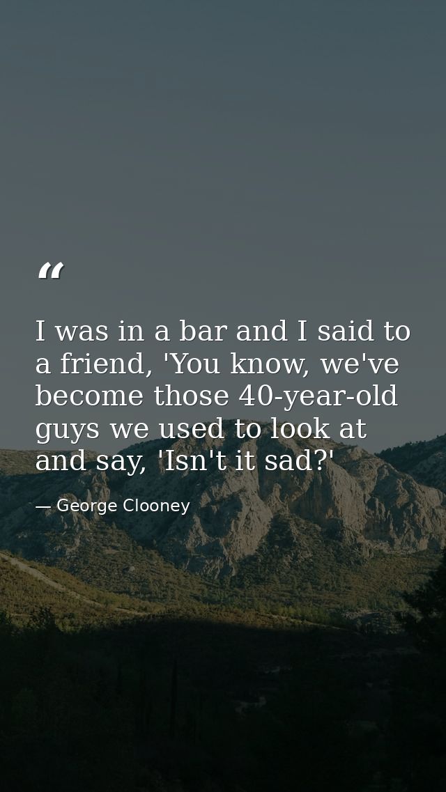 I was in a bar and I said to a friend, 'You know, we've become those 40-year-old guys we used to look at and say, 'Isn't — George Clooney