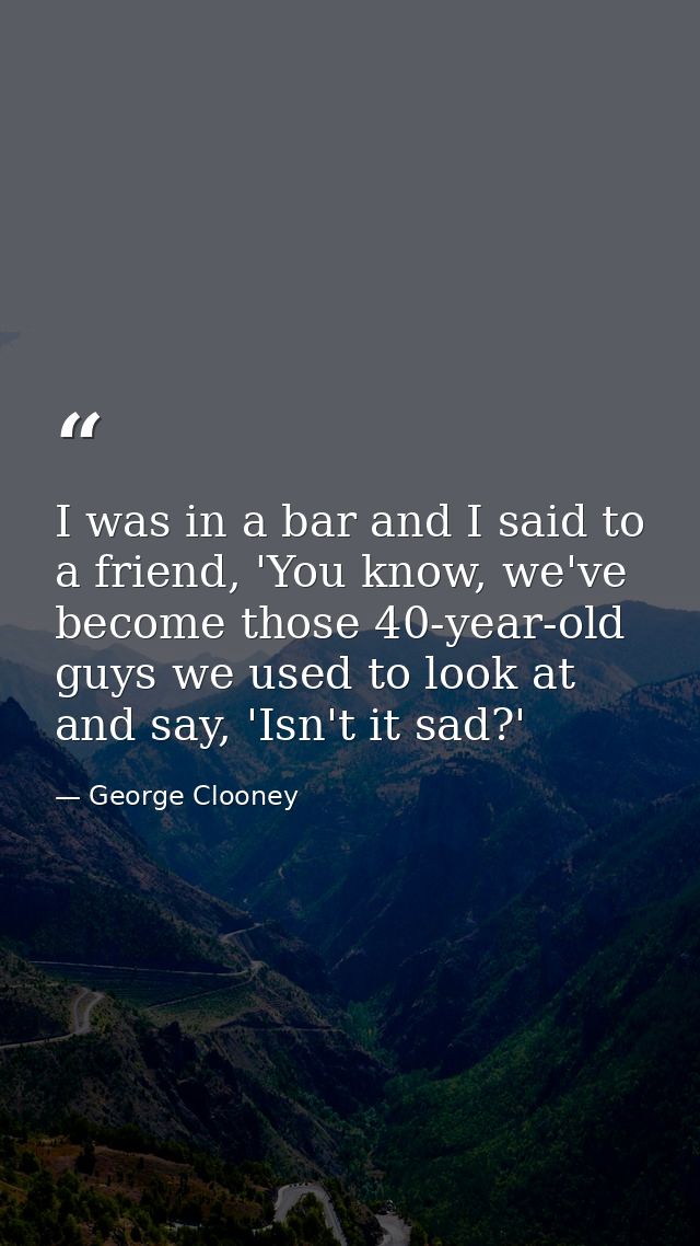 I was in a bar and I said to a friend, 'You know, we've become those 40-year-old guys we used to look at and say, 'Isn't — George Clooney
