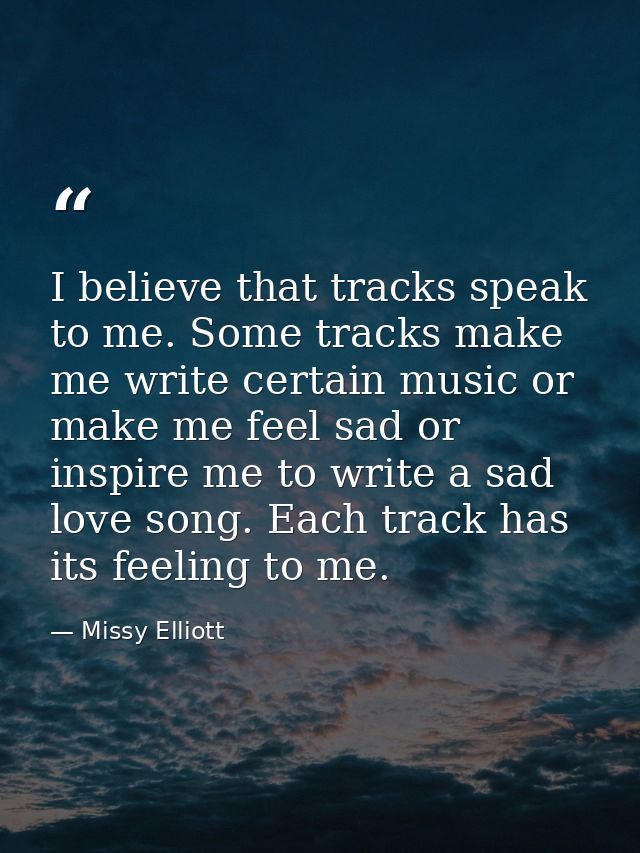 I believe that tracks speak to me. Some tracks make me write certain music or make me feel sad or inspire me to write a  — Missy Elliott