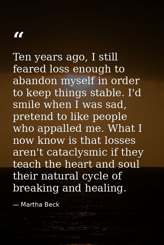 Ten years ago, I still feared loss enough to abandon myself in order to keep things stable. I'd smile when I was sad, pr — Martha Beck