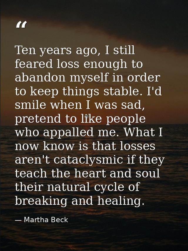 Ten years ago, I still feared loss enough to abandon myself in order to keep things stable. I'd smile when I was sad, pr — Martha Beck
