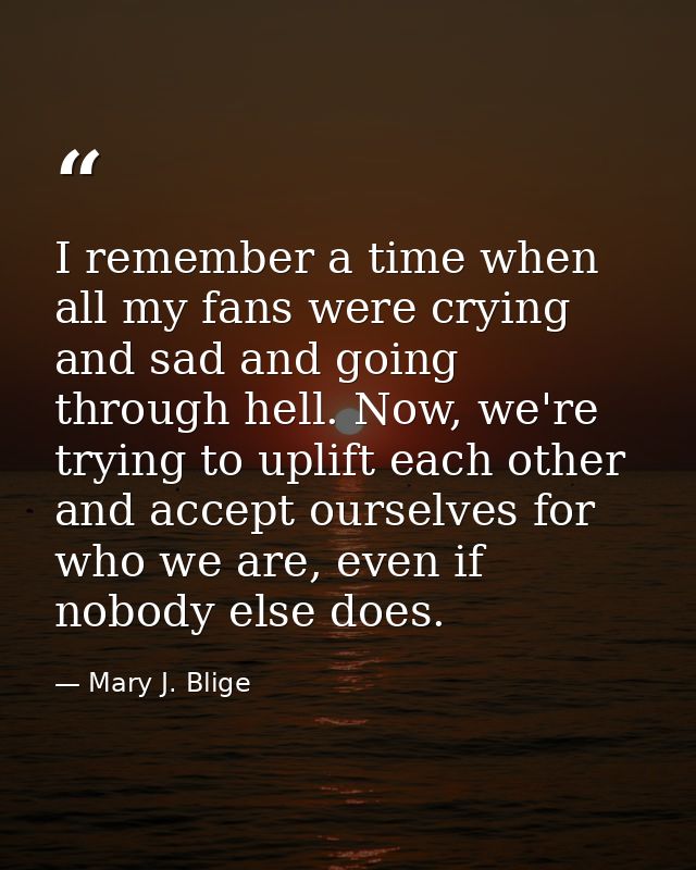 I remember a time when all my fans were crying and sad and going through hell. Now, we're trying to uplift each other an — Mary J. Blige