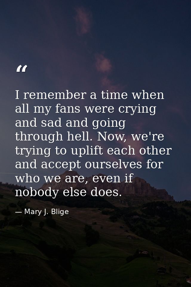 I remember a time when all my fans were crying and sad and going through hell. Now, we're trying to uplift each other an — Mary J. Blige