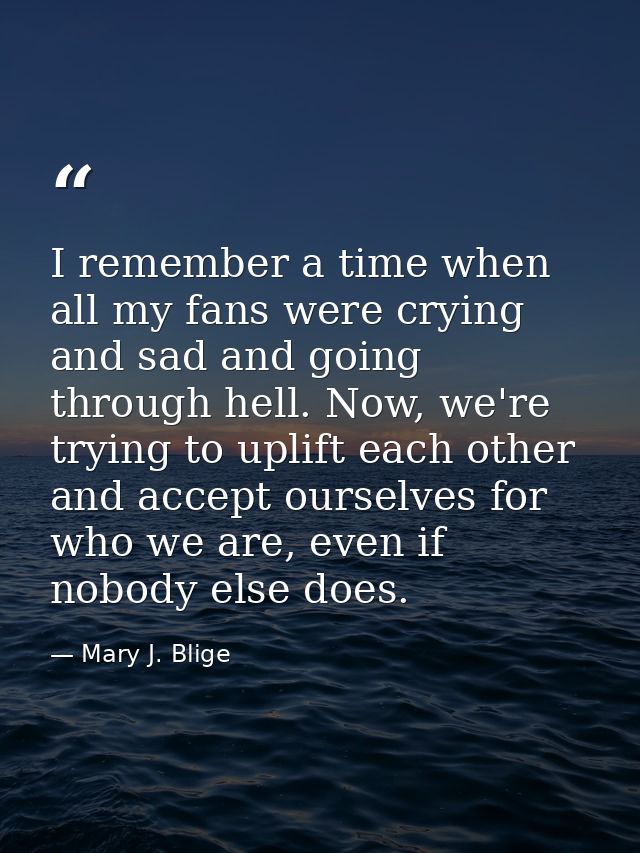 I remember a time when all my fans were crying and sad and going through hell. Now, we're trying to uplift each other an — Mary J. Blige