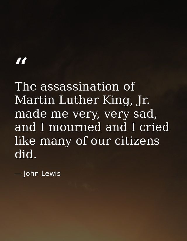 The assassination of Martin Luther King, Jr. made me very, very sad, and I mourned and I cried like many of our citizens — John Lewis