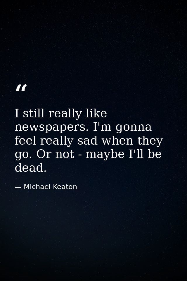 I still really like newspapers. I'm gonna feel really sad when they go. Or not - maybe I'll be dead. — Michael Keaton