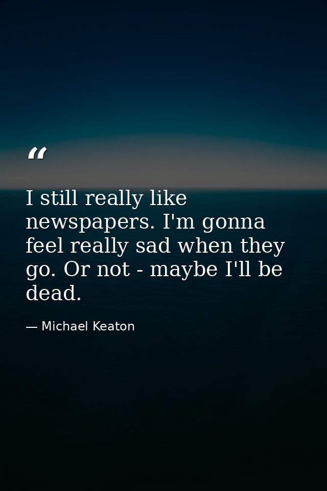 I still really like newspapers. I'm gonna feel really sad when they go. Or not - maybe I'll be dead. — Michael Keaton