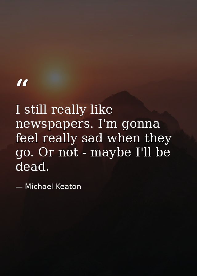 I still really like newspapers. I'm gonna feel really sad when they go. Or not - maybe I'll be dead. — Michael Keaton