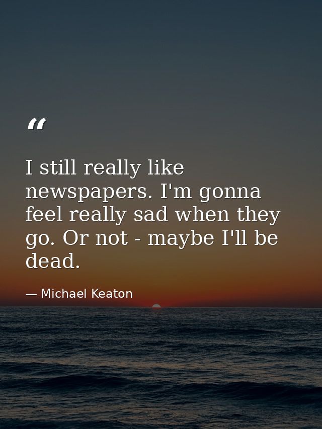 I still really like newspapers. I'm gonna feel really sad when they go. Or not - maybe I'll be dead. — Michael Keaton
