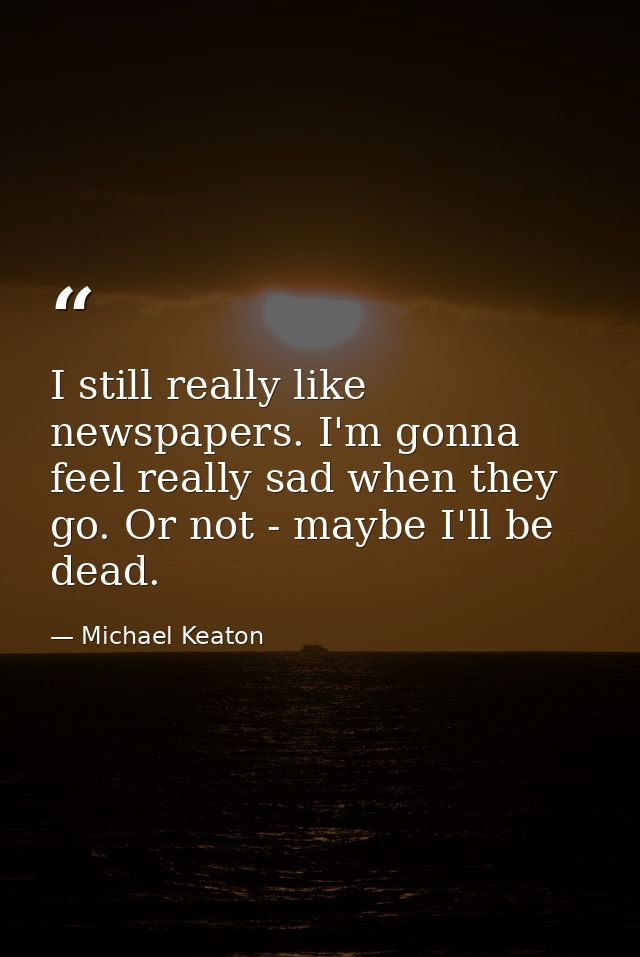 I still really like newspapers. I'm gonna feel really sad when they go. Or not - maybe I'll be dead. — Michael Keaton