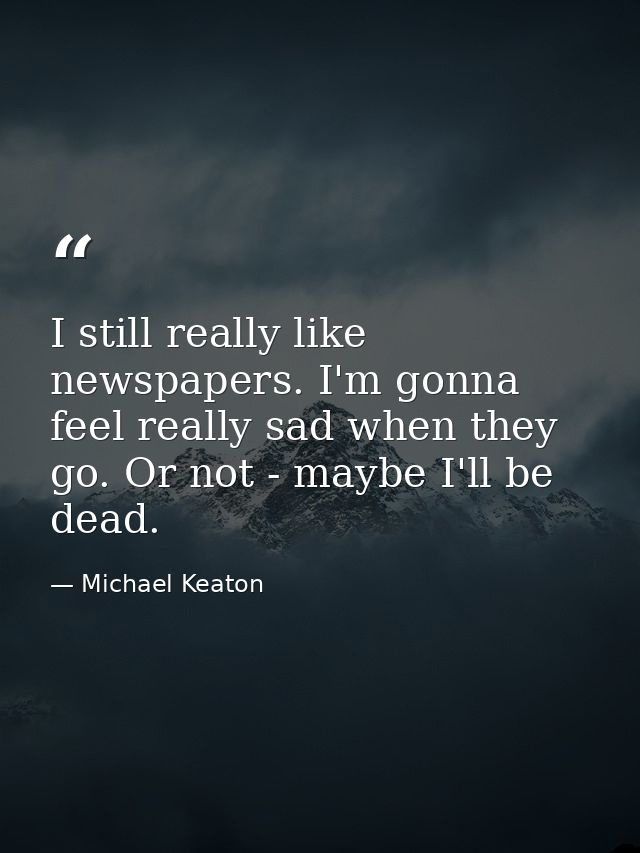 I still really like newspapers. I'm gonna feel really sad when they go. Or not - maybe I'll be dead. — Michael Keaton