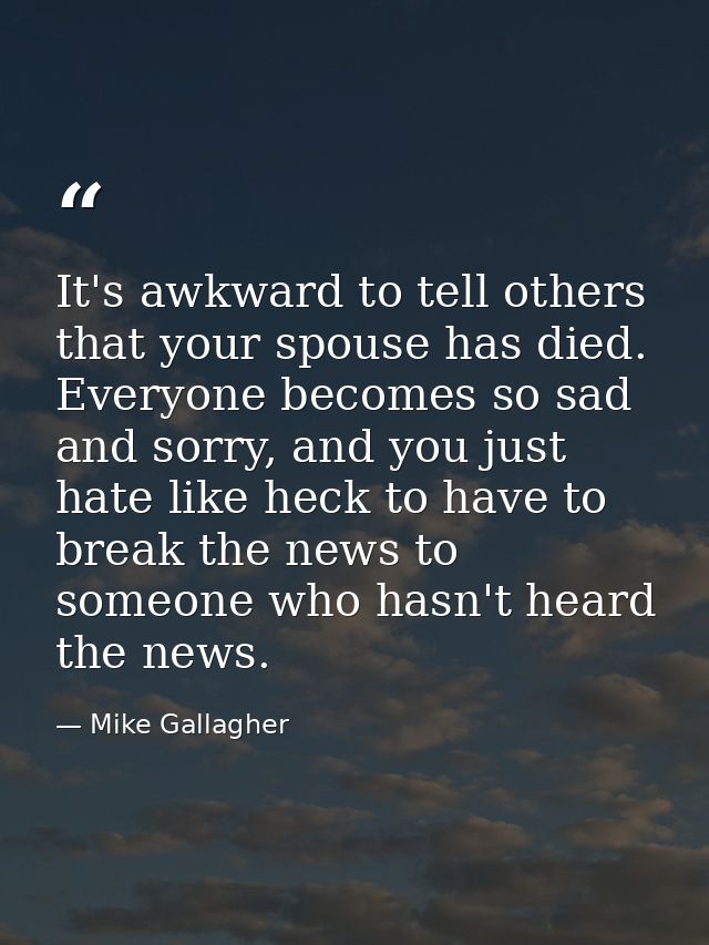 It's awkward to tell others that your spouse has died. Everyone becomes so sad and sorry, and you just hate like heck to — Mike Gallagher