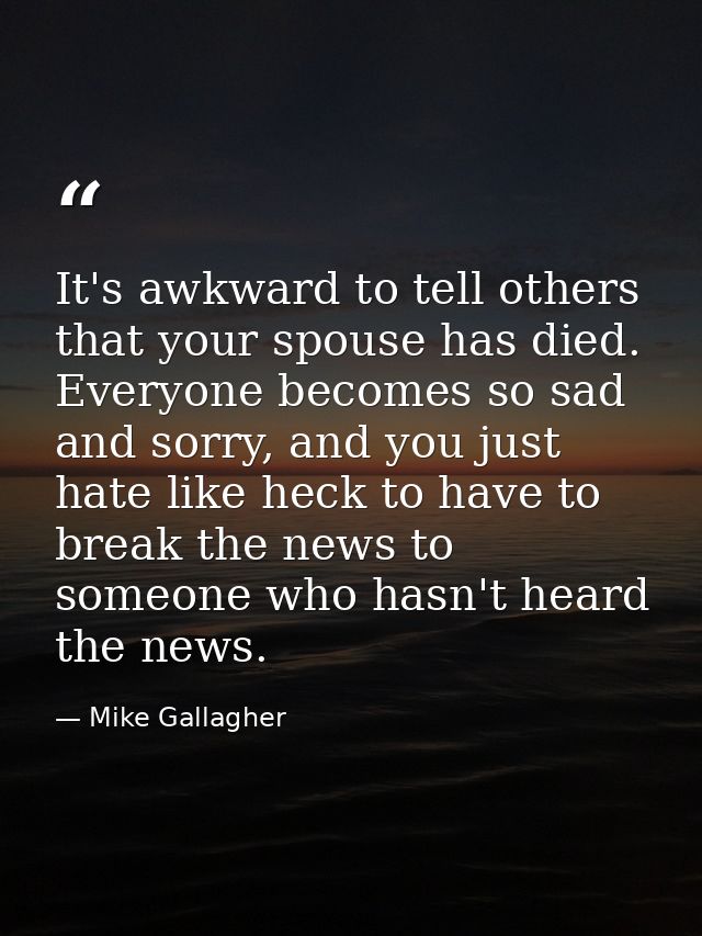 It's awkward to tell others that your spouse has died. Everyone becomes so sad and sorry, and you just hate like heck to — Mike Gallagher