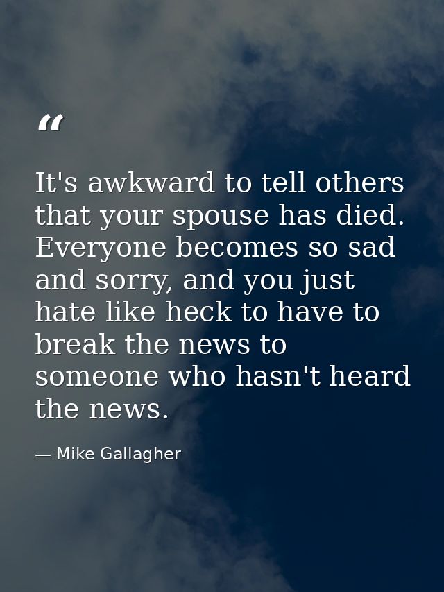 It's awkward to tell others that your spouse has died. Everyone becomes so sad and sorry, and you just hate like heck to — Mike Gallagher