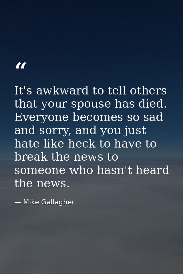 It's awkward to tell others that your spouse has died. Everyone becomes so sad and sorry, and you just hate like heck to — Mike Gallagher