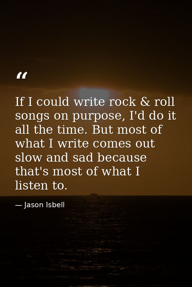 If I could write rock & roll songs on purpose, I'd do it all the time. But most of what I write comes out slow and sad b — Jason Isbell