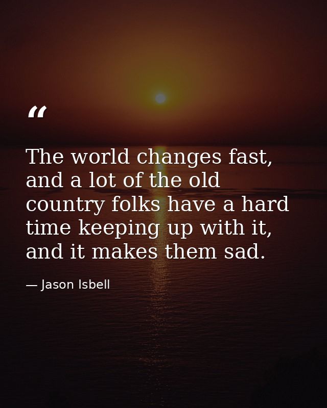 The world changes fast, and a lot of the old country folks have a hard time keeping up with it, and it makes them sad. — Jason Isbell