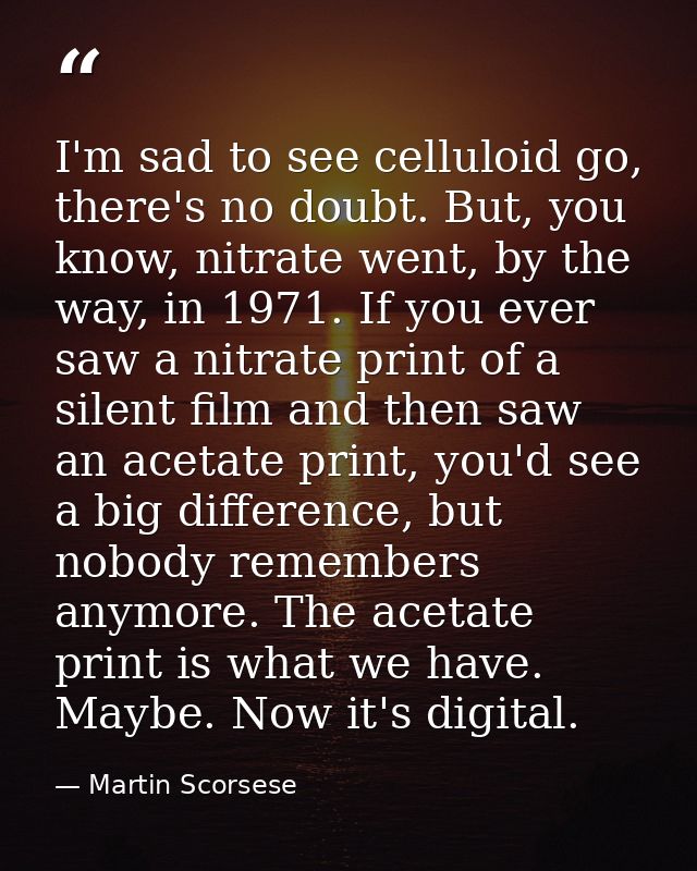 I'm sad to see celluloid go, there's no doubt. But, you know, nitrate went, by the way, in 1971. If you ever saw a nitra — Martin Scorsese