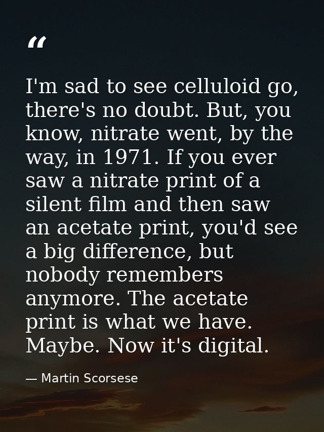 I'm sad to see celluloid go, there's no doubt. But, you know, nitrate went, by the way, in 1971. If you ever saw a nitra — Martin Scorsese
