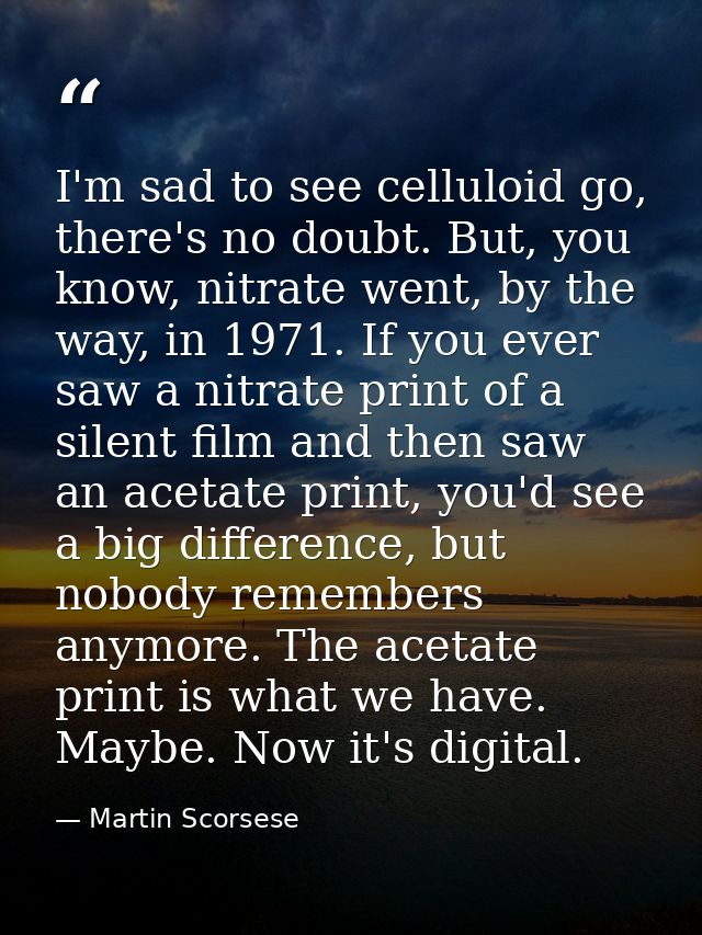 I'm sad to see celluloid go, there's no doubt. But, you know, nitrate went, by the way, in 1971. If you ever saw a nitra — Martin Scorsese