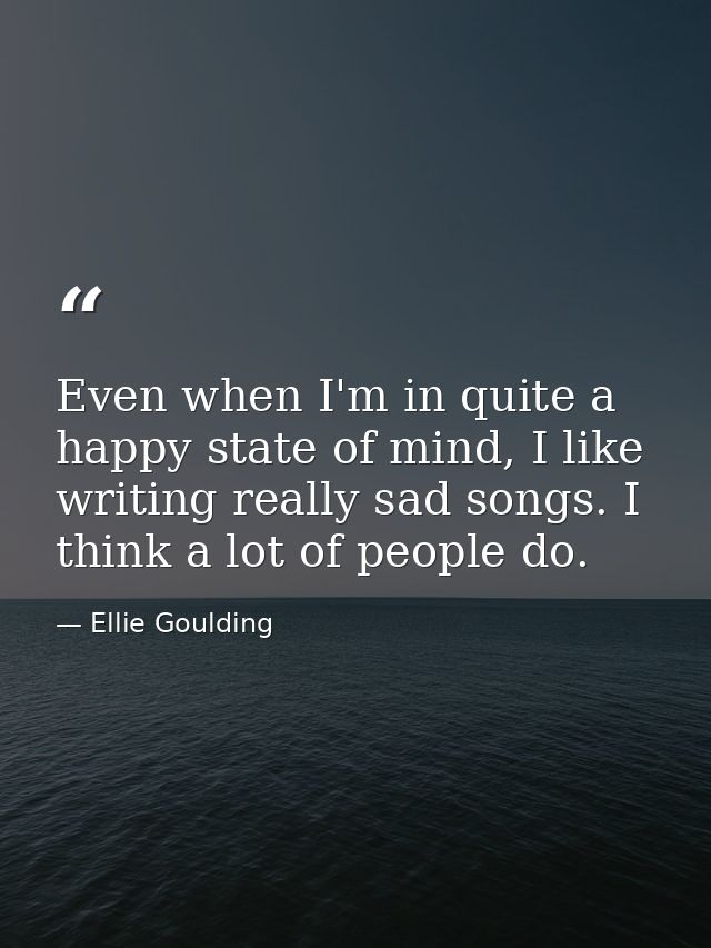 Even when I'm in quite a happy state of mind, I like writing really sad songs. I think a lot of people do. — Ellie Goulding
