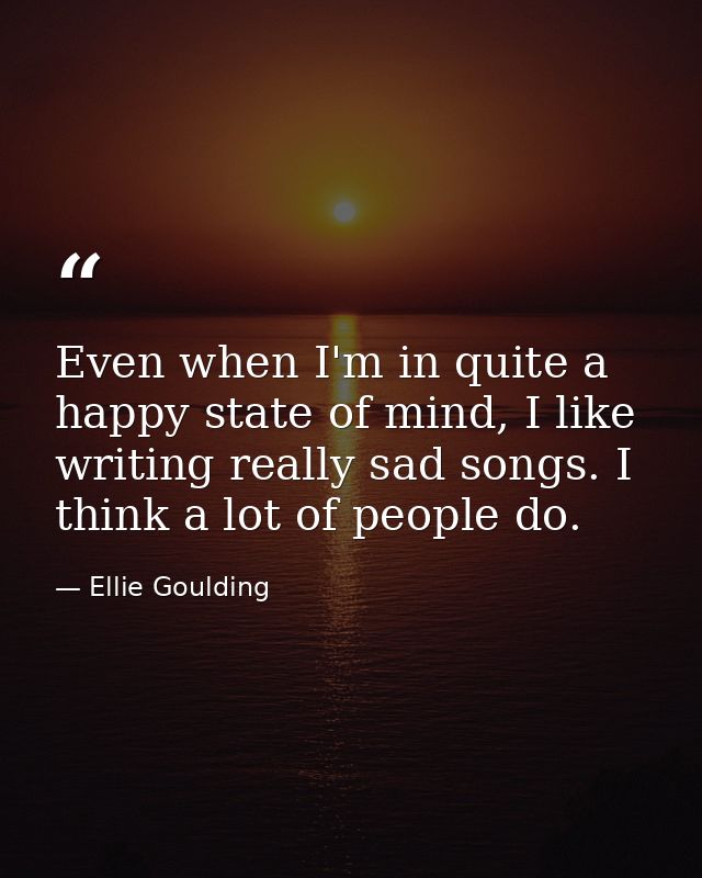 Even when I'm in quite a happy state of mind, I like writing really sad songs. I think a lot of people do. — Ellie Goulding
