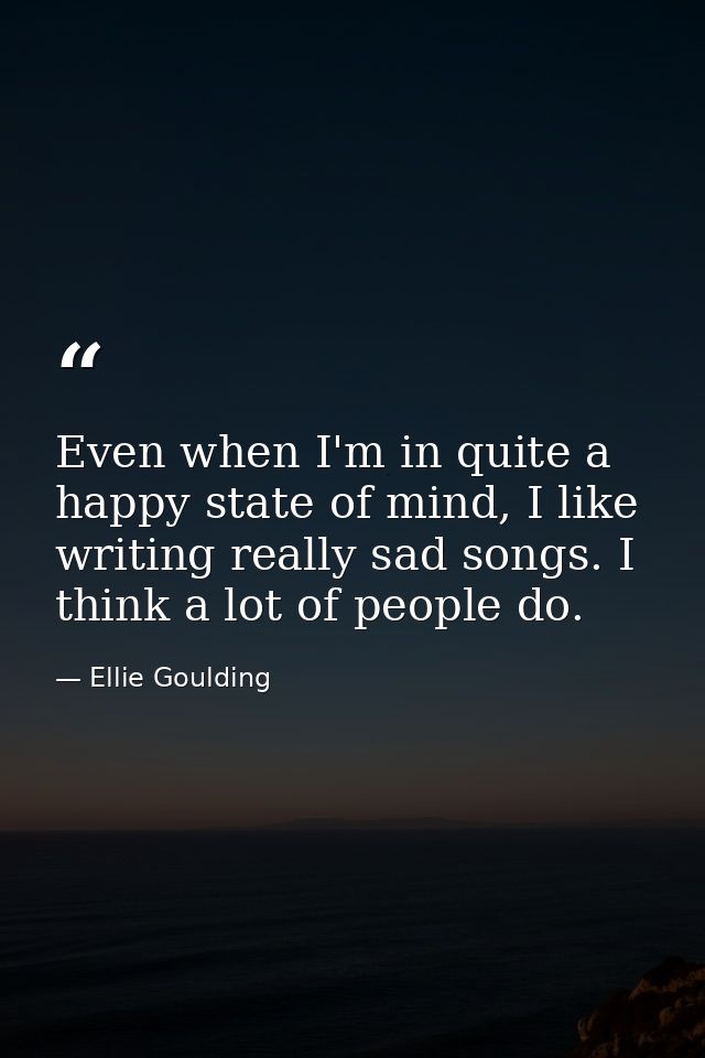 Even when I'm in quite a happy state of mind, I like writing really sad songs. I think a lot of people do. — Ellie Goulding