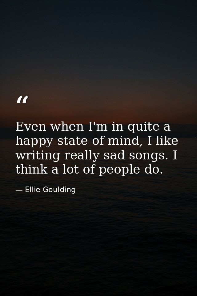 Even when I'm in quite a happy state of mind, I like writing really sad songs. I think a lot of people do. — Ellie Goulding
