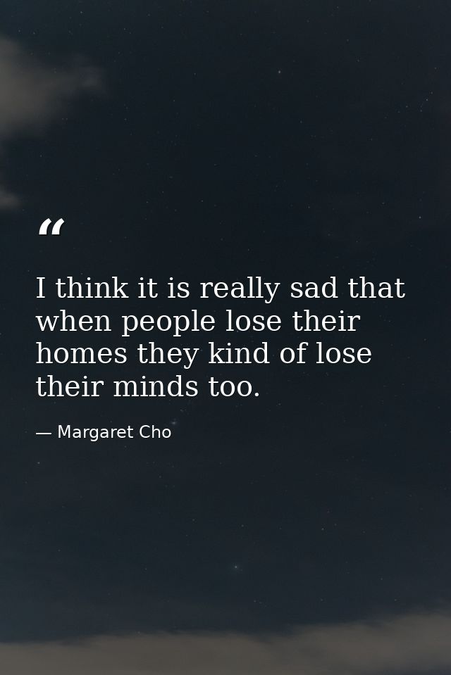 I think it is really sad that when people lose their homes they kind of lose their minds too. — Margaret Cho