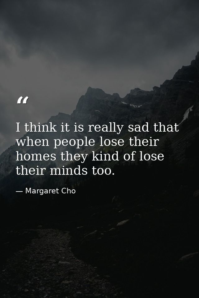 I think it is really sad that when people lose their homes they kind of lose their minds too. — Margaret Cho
