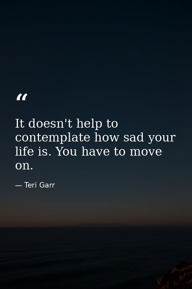 It doesn't help to contemplate how sad your life is. You have to move on. — Teri Garr