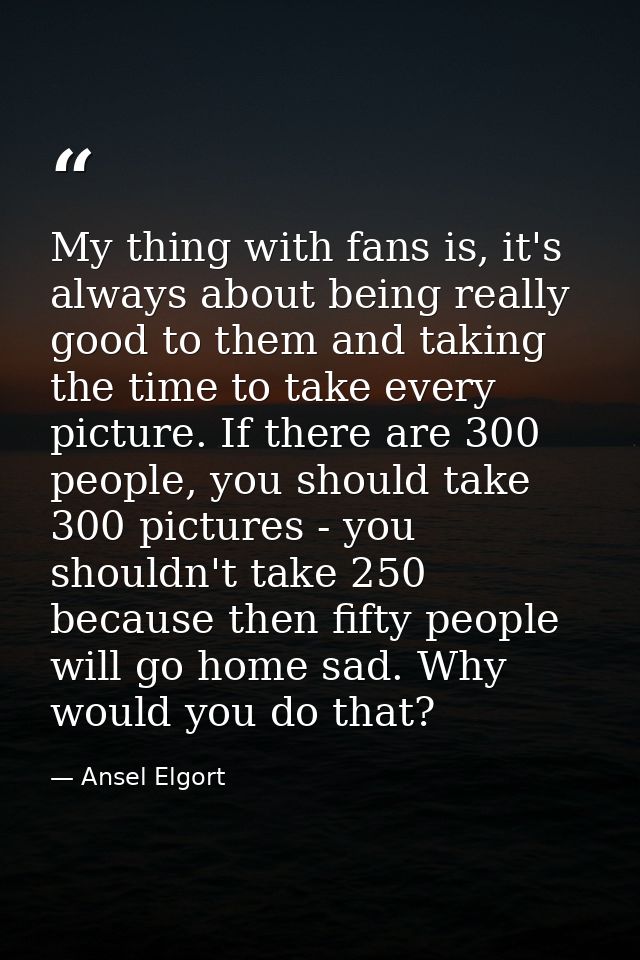 My thing with fans is, it's always about being really good to them and taking the time to take every picture. If there a — Ansel Elgort