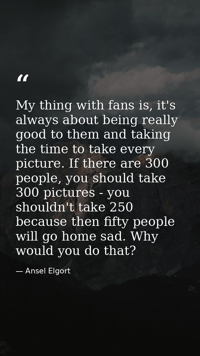 My thing with fans is, it's always about being really good to them and taking the time to take every picture. If there a — Ansel Elgort