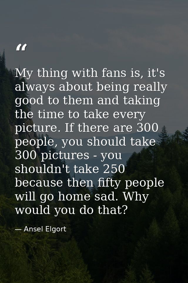 My thing with fans is, it's always about being really good to them and taking the time to take every picture. If there a — Ansel Elgort