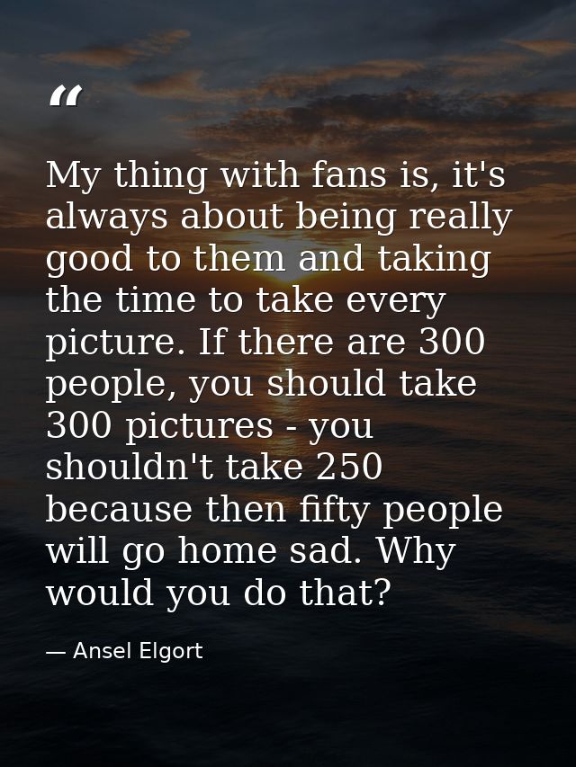 My thing with fans is, it's always about being really good to them and taking the time to take every picture. If there a — Ansel Elgort