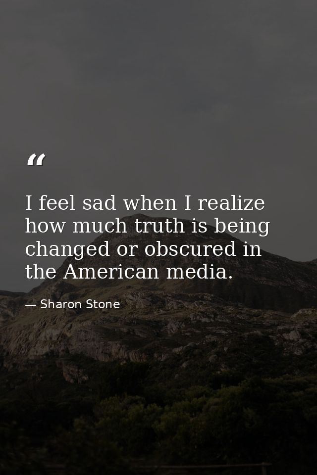 I feel sad when I realize how much truth is being changed or obscured in the American media. — Sharon Stone