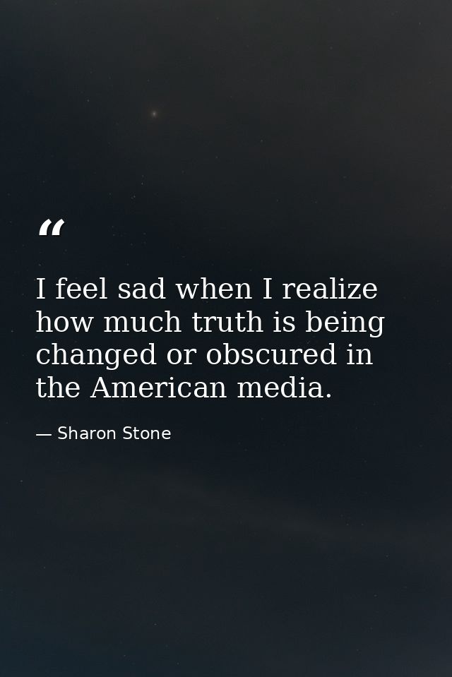 I feel sad when I realize how much truth is being changed or obscured in the American media. — Sharon Stone