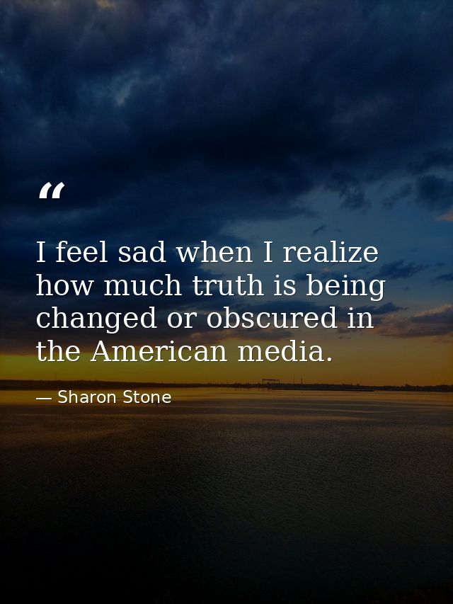 I feel sad when I realize how much truth is being changed or obscured in the American media. — Sharon Stone