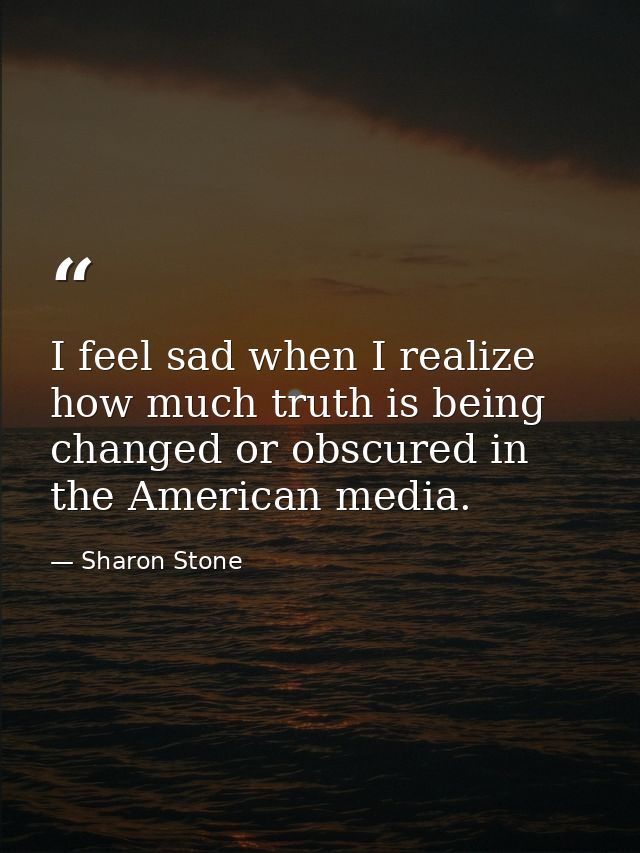 I feel sad when I realize how much truth is being changed or obscured in the American media. — Sharon Stone