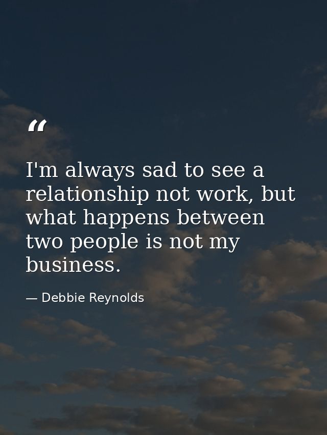 I'm always sad to see a relationship not work, but what happens between two people is not my business. — Debbie Reynolds