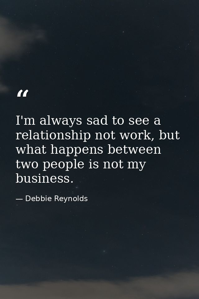 I'm always sad to see a relationship not work, but what happens between two people is not my business. — Debbie Reynolds