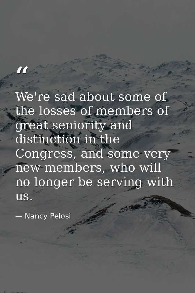 We're sad about some of the losses of members of great seniority and distinction in the Congress, and some very new memb — Nancy Pelosi