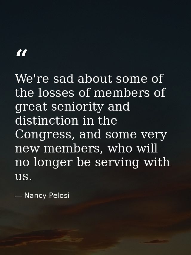 We're sad about some of the losses of members of great seniority and distinction in the Congress, and some very new memb — Nancy Pelosi