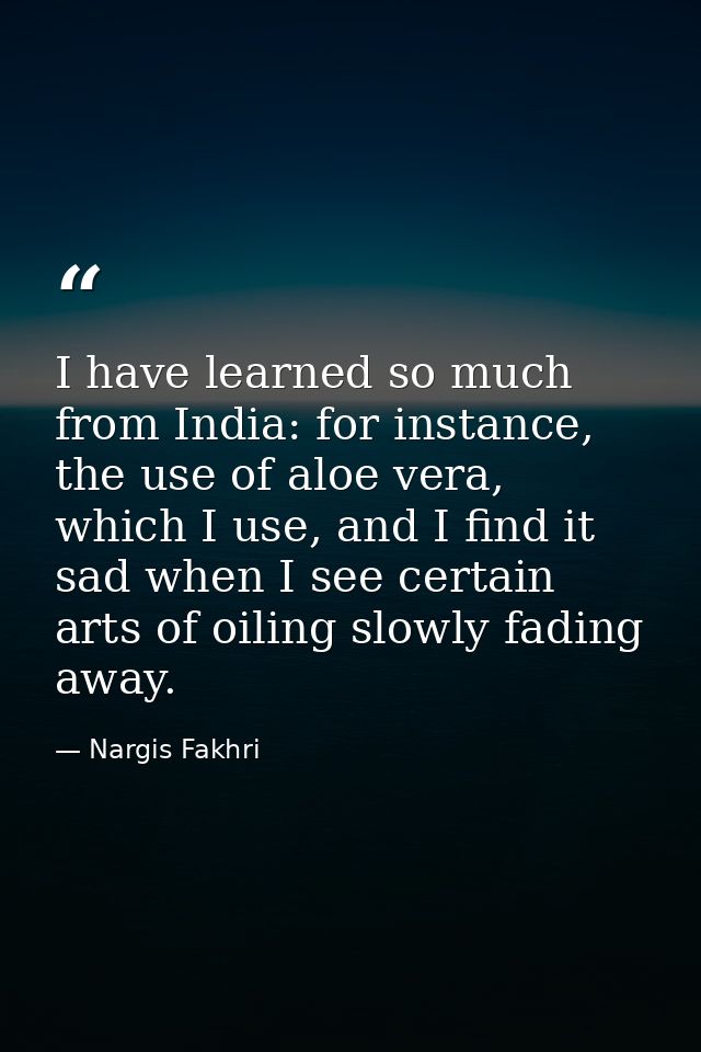 I have learned so much from India: for instance, the use of aloe vera, which I use, and I find it sad when I see certain — Nargis Fakhri