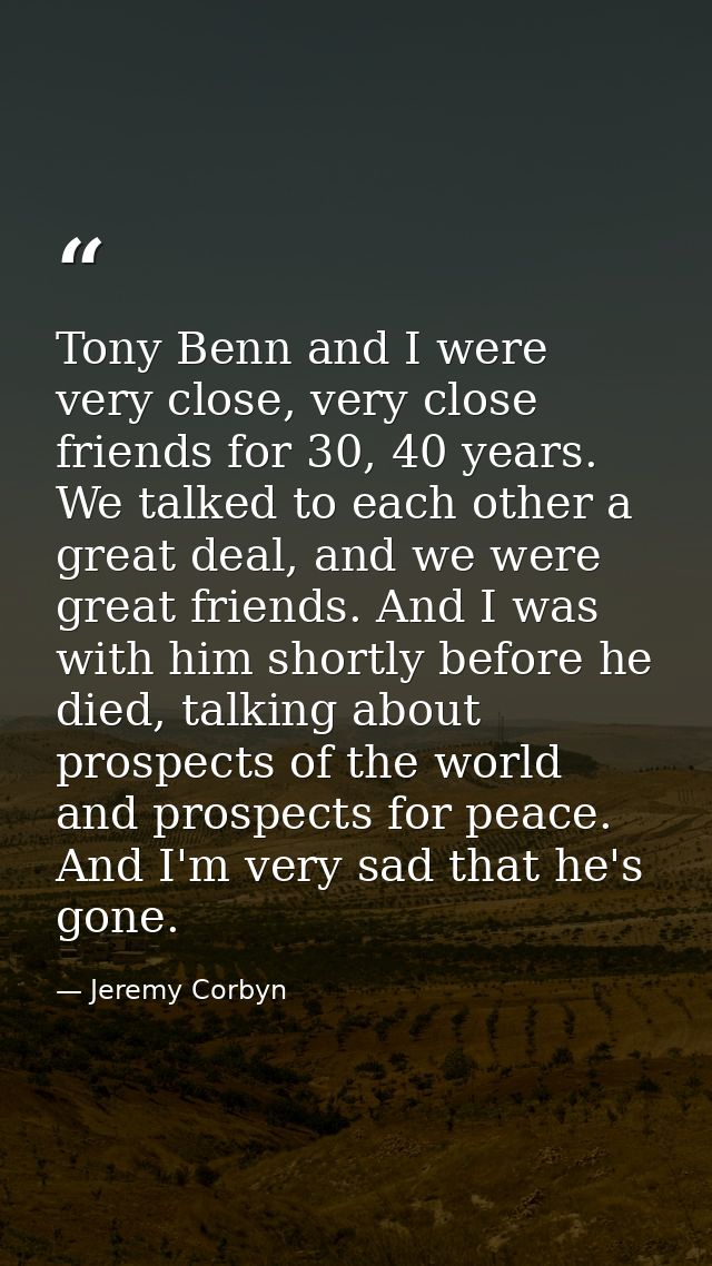 Tony Benn and I were very close, very close friends for 30, 40 years. We talked to each other a great deal, and we were  — Jeremy Corbyn