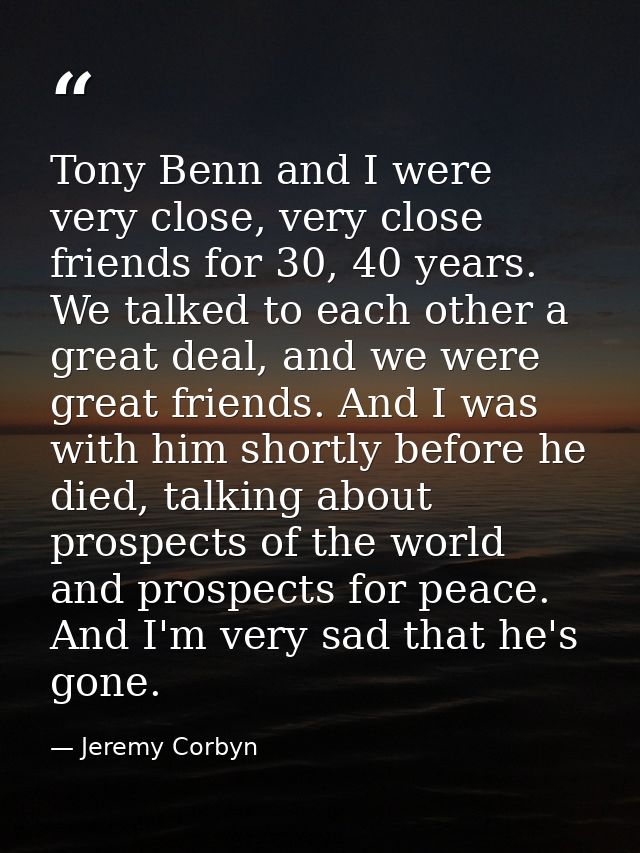 Tony Benn and I were very close, very close friends for 30, 40 years. We talked to each other a great deal, and we were  — Jeremy Corbyn