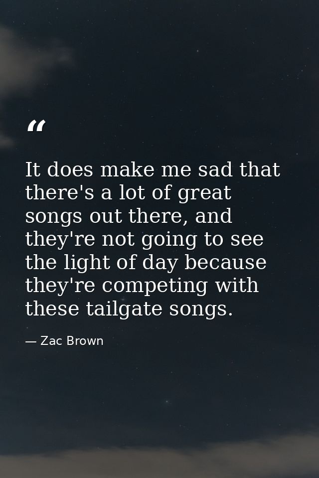 It does make me sad that there's a lot of great songs out there, and they're not going to see the light of day because t — Zac Brown