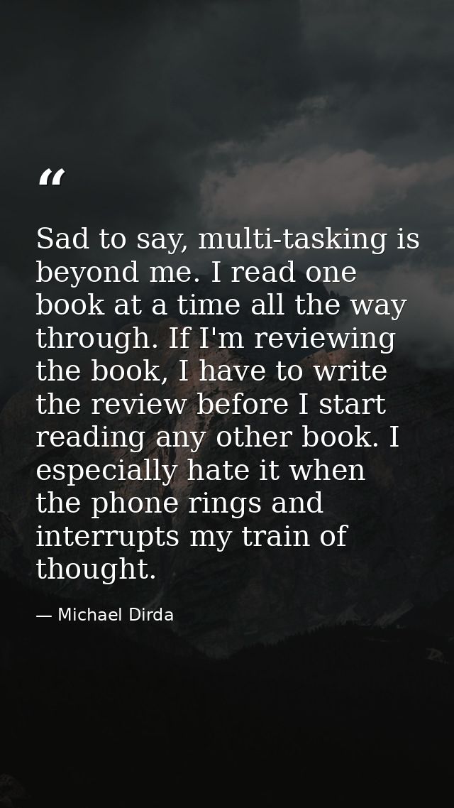 Sad to say, multi-tasking is beyond me. I read one book at a time all the way through. If I'm reviewing the book, I have — Michael Dirda