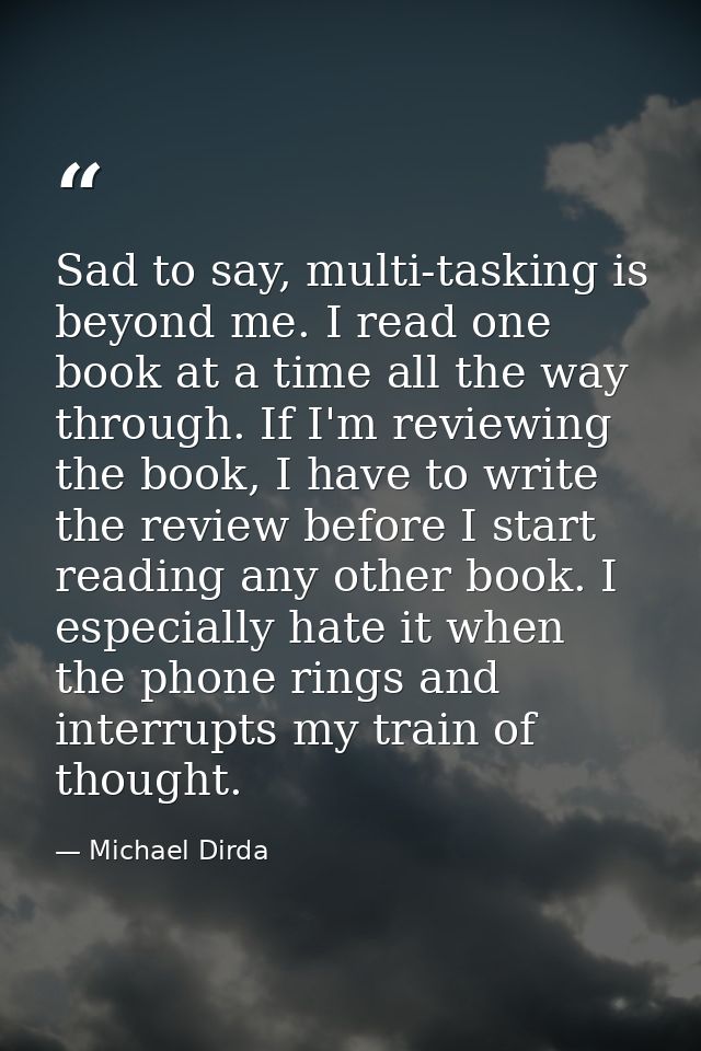 Sad to say, multi-tasking is beyond me. I read one book at a time all the way through. If I'm reviewing the book, I have — Michael Dirda