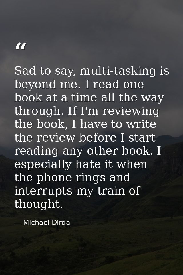 Sad to say, multi-tasking is beyond me. I read one book at a time all the way through. If I'm reviewing the book, I have — Michael Dirda